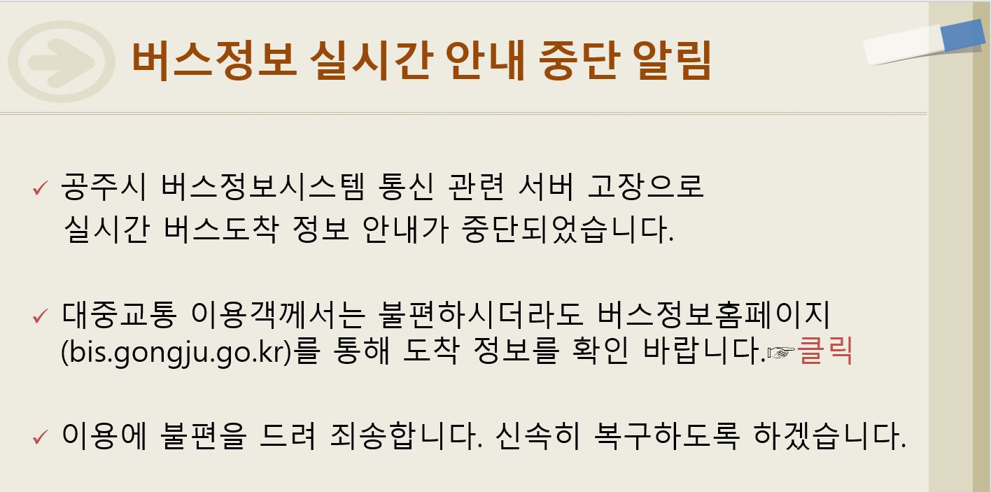 공주시 버스정보시스템 통신 관련 서버 고장으로 실시간 버스도착 정보 안내가 중단되었습니다.
대중교통 이용객께서는 불편하시더라도 버스정보홈페이지(bis.gongju.go.kr)를 통해 도착 정보를 확인바랍니다.
이용에 불편을 드려 죄송합니다. 신속히 복구하도록 하겠습니다.