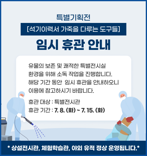 특별기획전 [ 석기이력서_ 가죽을 다루는 도구들 ]  임시 휴관 안내
유물의 보존 및 쾌적한 특별전시실 환경을 위해 소독 작업을 진행합니다.
해당 기간 동안  임시 휴관을 안내하오니
이용에 참고하시기 바랍니다.
휴관 대상 :  특별전시관
휴관 기간 : [7.8.(화) ~ 7. 15.(화)]