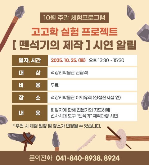 10월 주말 체험프로그램 [고고학 실험 프로젝트 – 뗀석기의 제작] 시연 알림
일 자 : 2025. 10. 25. (토)
시 간 : 오후 13:30 ~ 15:30
대 상 : 석장리박물관 관람객
비 용 : 무료
장 소 : 석장리박물관 야외유적 (상설전시실 앞)
희망자에 한해 전문가의 지도하에 선사시대 도구 