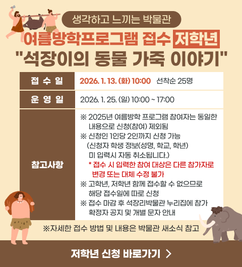 생각하고 느끼는 박물관 여름방학프로그램 접수 (저학년)
석장이의 동물 가죽 이야기
- 접수일 : 2026. 1. 13. (화) 10:00 선착순 25명
- 운영일 : 2026. 1. 25. (일) 10:00 ~ 17:00
※ 2025년 여름방학 프로그램 참여자는 동일한 내용으로 신청(참여) 제외됨
※ 신청인 1인당 2인까지 신청 가능 (신청자 학생 정보(성명, 학교, 학년) 미 입력시 자동 취소됩니다.)
접수 시 입력한 참여 대상은 다른 참가자로 변경 또는 대체 수정 불가
※ 고학년, 저학년 함께 접수할 수 없으므로 해당 접수일에 따로 신청
※ 접수 마감 후 석장리박물관 누리집에 참가 확정자 공지 및 개별 문자 안내
(※자세한 접수 방법 및 내용은 박물관 새소식 참고)
신청 바로가기