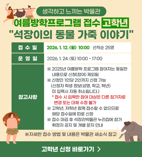 생각하고 느끼는 박물관 여름방학프로그램 접수 (고학년)
석장이의 동물 가죽 이야기
- 접수일 : 2026. 1. 12. (월)  10:00 선착순 25명
- 운영일 : 2026. 1. 24. (토) 10:00 ~ 17:00
※ 2025년 여름방학 프로그램 참여자는 동일한 내용으로 신청(참여) 제외됨
※ 신청인 1인당 2인까지 신청 가능 (신청자 학생 정보(성명, 학교, 학년) 미 입력시 자동 취소됩니다.)
접수 시 입력한 참여 대상은 다른 참가자로 변경 또는 대체 수정 불가 
※ 고학년, 저학년 함께 접수할 수 없으므로 해당 접수일에 따로 신청
※ 접수 마감 후 석장리박물관 누리집에 참가 확정자 공지 및 개별 문자 안내
(※자세한 접수방법 및 내용은 박물관 새소식 참고)
신청 바로가기