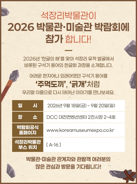 석장리박물관이 2026 대한민국 박물관·미술관 박람회에 참가합니다!
2026년 ‘한글의 해’를 맞아
석장리 유적 발굴에서 비롯된 구석기 용어의 한글화 과정을 소개합니다.
어려운 한자어나 외래어였던 구석기 용어를 ‘주먹도끼’, ‘긁개’처럼 
우리말 이름으로 다시 태어난 이야기를 만나보세요.
일시:2026년 9월 18일(금) ~ 9월 20일(일)
장소:DCC 대전컨벤션센터 2전시장 2~4호
박람회 공식 홈페이지 www.koreamuseumexpo.co.kr
석장리박물관 부스 위치: [ A-16 ]
박물관·미술관 관계자와 관람객 여러분의 많은 관심과 방문을 기다립니다!