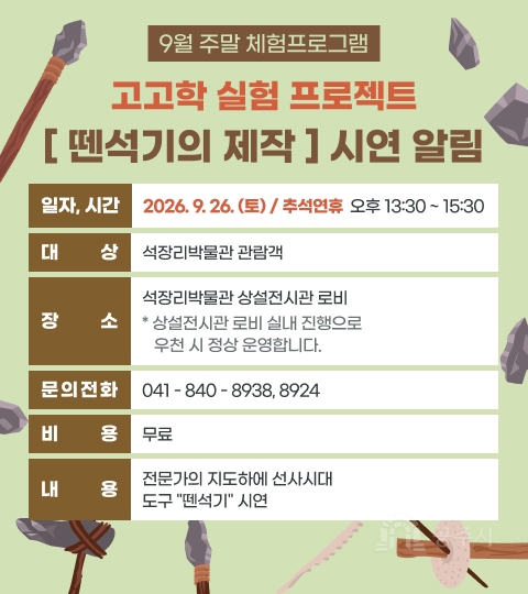 9월 주말 체험프로그램
고고학 실험 프로젝트
[ 뗀석기의 제작 ] 시연 알림

일자, 시간 2026. 9. 26. (토) / 추석연휴 오후 13:30 ~ 15:30
대 상 석장리박물관 관람객
장 소 석장리박물관 상설전시관 로비
* 상설전시관 로비 실내 진행으로 우천 시 정상 운영합니다.
문의전화 041 - 840 - 8938, 8924
비 용 무료
내 용 전문가의 지도하에 선사시대 도구 