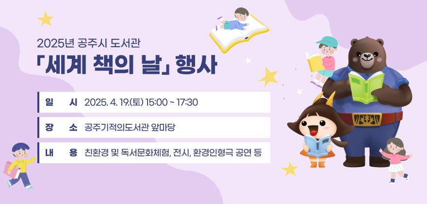 행사명 : 2025년 공주시 도서관 「세계 책의 날」 행사 
일시 : 2025. 4. 19.(토) 15:00 ~ 17:30 
장소 : 공주기적의도서관 앞마당 
내용 : 친환경 및 독서문화체험, 전시, 환경인형극 공연 등