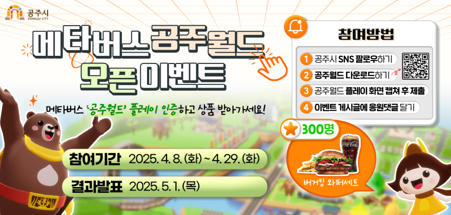 메타버스 공주월드 오픈 이벤트 
메타버스 공주월드 플레이 인증하고 상품 받아가세요 
참여기간 2025.4.8.(화) ~ 4.29.(화)
결과발표 2025.5.1.(목)
참여방법
1. 공주시 SNS 팔로우하기 
2. 공주월드 다운로드 하기 
3. 공주월드 플레이 화면 캡쳐 후 제출
4. 이벤트 게시글 응원댓글 달기
300명 버거킹 와퍼세트