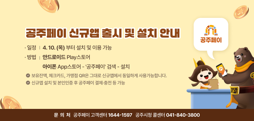 * 일정: 4.10.(목)부터 설치 및 이용 가능
* 방법: (안드로이드) Play스토어 / (아이폰) App스토어 - '공주페이' 검색 - 설치 * 앱아이콘 이미지(첨부파일)
* 보유잔액, 체크카드, 가맹점 QR은 그대로 신규앱에서 동일하게 사용가능합니다. ※ 신규앱 설치 및 본인인증 후 공주페이 결제·충전 등 가능
* 문의 : 공주페이 고객센터: 1644-1597 / 공주시청 콜센터: 041-840-3800