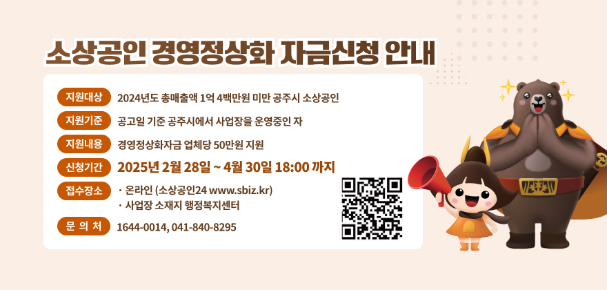 소상공인 경영정상화 자금신청 안내
지원대상 2024년도 총매출액 1억4백만원 미만 공주시 소상공인
지원기준 공고일 기준 공주시에서 사업장을 운영중인 자
지원내용 경영정상화자금 업체당 50만원 지원
신청기간 2025년 2월28일 ~ 4월 30일 18:00까지
접수장소
*집중접수기간 : 2월 28일~3월7일
온라인 (소상공인24 www.sbiz.kr) •사업장 소재지 행정복지센터
문의처 1644-0014, 041-840-8925
WEE JAV