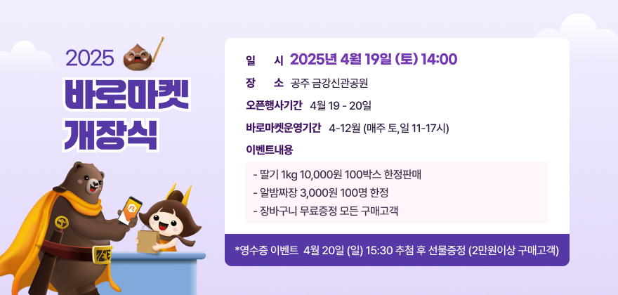 1. 일 시 : 2025년 4월 19일 (토) 14:00
2. 장 소 : 공주 금강신관공원
3. 오픈행사기간 : 4월19-20일 
4. 바로마켓 운영기간 : 4-12월 (매주 토,일 11-17시)
5. 이벤트 내용
- 딸기 1kg 10,000원 100박스 한정판매
- 알밤짜장 3,000원 100명 한정
- 장바구니 무료증정 모든 구매고객
*영수증 이벤트* 
4월 20일 (일) 15:30 추첨 후 선물증정 (2만원이상 구매고객)