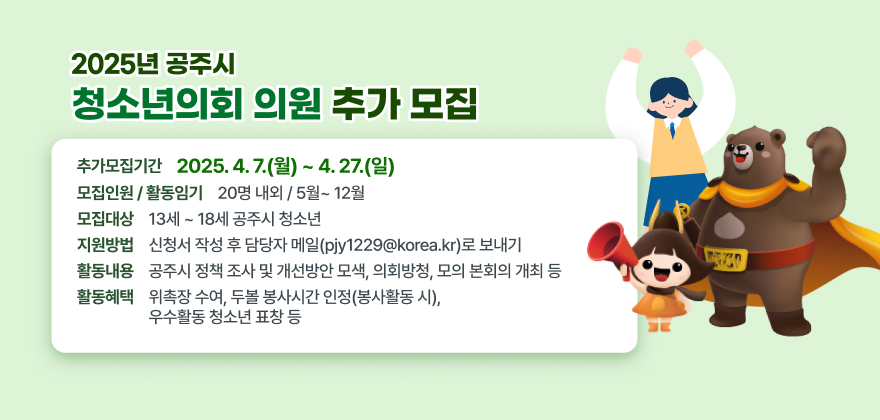 ○ 추가모집기간 : 2025. 4. 7.(월) ~ 4. 27.(일)
○ 모 집 대 상 : 13세 ~ 18세 공주시 청소년
○ 모집인원/활동임기: 20명 내외 / 5월~ 12월
○ 지 원 방 법 : 신청서 작성 후 담당자 메일(pjy1229@korea.kr)로 보내기
○ 활 동 내 용 : 공주시 정책 조사 및 개선방안 모색, 의회방청, 모의 본회의 개최 등
○ 활 동 혜 택 : 위촉장 수여, 두볼 봉사시간 인정(봉사활동 시), 우수활동 청소년 표창 등