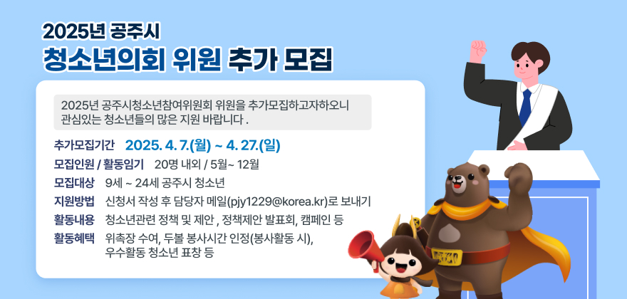 2025년 공주시청소년참여위원회 위원을 추가모집하고자하오니 관심있는 청소년들의 많은 지원 바랍니다 .
□ 공주시 청소년참여위원회 모집개요
○ 추가모집기간 : 2025. 4. 7.(월) ~ 4. 27.(일)
○ 모 집 대 상 : 9세 ~ 24세 공주시 청소년
○ 모집인원 / 활동임기 : 20명 내외 / 5월~ 12월
○ 지 원 방 법 : 신청서 작성 후 담당자 메일(pjy1229@korea.kr)로 보내기
○ 활 동 내 용 : 청소년관련 정책 및 제안 , 정책제안 발표회, 캠페인 등
○ 활 동 혜 택 : 위촉장 수여, 두볼 봉사시간 인정(봉사활동 시), 우수활동 청소년 표창 등