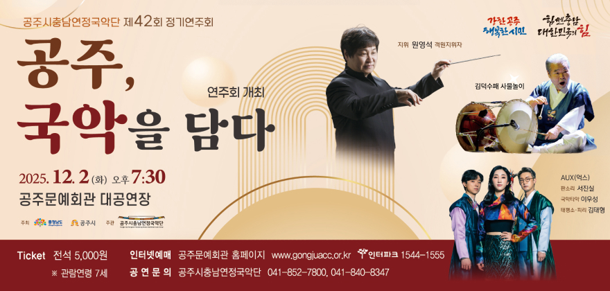 공주시충남연정국악단 제42회 정기연주회
연주회 개최 국악을 담다
2025. 12. 2(화) 오후7:30
공주문예회관 대공연장
주최 충남 공주시 주관 공주시충남연정국악단
행복한시민 대한민국의힘
지휘 원영석 객원지휘자
Ticket 전석 5,000원 ※ 관람연령 7세
인터넷예매 공주문예회관 홈페이지 www.gongjuacc.or.kr 인터파크 1544-1555 공연문의 공주시충남연정국악단 041-852-7800,041-840-8347 김덕수 사물놀이 AUX(엑스) 판소리 서진실 국타악 이우성 태평소 피리 김태형