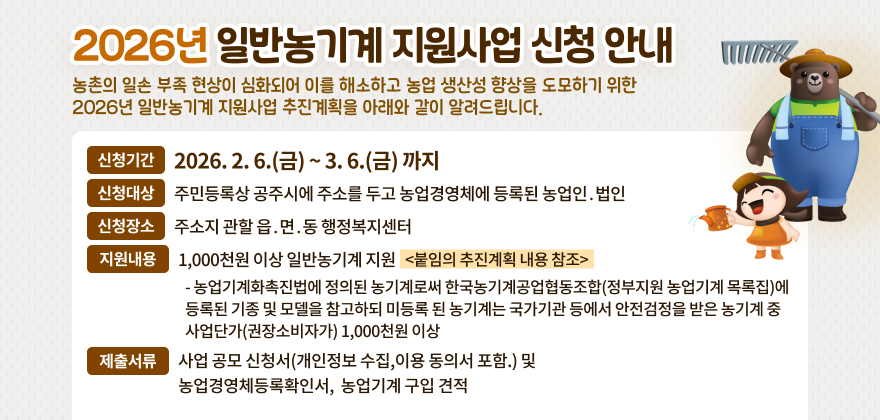 2026년 일반농기계 지원사업 신청 안내
농촌의 일손 부족 현상이 심화되어 이를 해소하고 농업 생산성 향상을 도모하기 위한
2026년 일반농기계 지원사업 추진계획을 아래와 같이 알려드립니다.
신청기간
2026. 2. 6.(금) ~ 3. 6.(금) 까지
신청대상
주민등록상 공주시에 주소를 두고 농업경영체에 등록된 농업인․법인
신청장소
주소지 관할 읍․면․동 행정복지센터
지원내용
1,000천원 이상 일반농기계 지원
<붙임의 추진계획 내용 참조>
- 농업기계화촉진법에 정의된 농기계로써 한국농기계공업협동조합(정부지원 농업기계 목록집)에 
등록된 기종 및 모델을 참고하되 미등록 된 농기계는 국가기관 등에서 안전검정을 받은 농기계 중 
사업단가(권장소비자가) 1,000천원 이상
제출서류
사업 공모 신청서(개인정보 수집,이용 동의서 포함.) 및 농업경영체등록확인서, 
농업기계 구입 견적