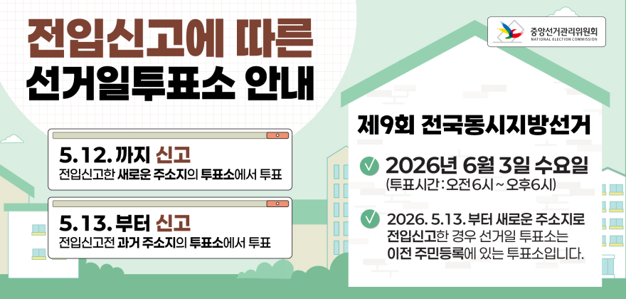 전입신고에 따른 선거일투표소 안내
5.12.까지 신고
전입신고한 새로운 주소지의 투표소에서 투표
5.13.부터 신고
전입신고전과거 주소지의 투표소에서 투표
중앙선거관리위원회
NATIONAL ELECTION COMMISSION
제9회 전국동시지방선거 2026년 6월 3일 수요일 (투표시간:오전6시~오후6시)
2026.5.13.부터 새로운 주소지로 전입신고한 경우 선거일 투표소는 이전 주민등록에 있는 투표소입니다.