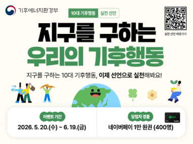 기후에너지환경부
10대 기후행동 실천 선언

지구를 구하는
우리의 기후행동

지구를 구하는 10대 기후행동, 이제 선언으로 실천해봐요!

이벤트 기간
2026. 5. 20.(수) ~ 6. 19.(금)

당첨자 경품
네이버페이 1만 원권 (400명)

(오른쪽 상단 QR코드)
실천 선언 바로가기