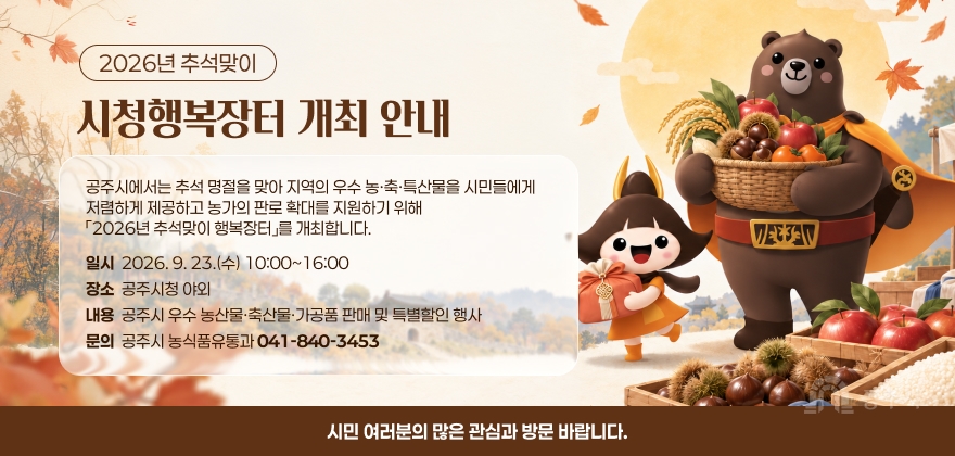 2026년 추석맞이 시청행복장터 개최
공주시에서는 추석 명절을 맞아 지역의 우수 농·축·특산물을 시민들에게 저렴하게 제공하고 농가의 판로 확대를 지원하기 위해 「2026년 추석맞이 행복장터」를 개최합니다.
일시: 2026. 9. 23.(수) 10:00~16:00
장소: 공주시청 야외
내용: 공주시 우수 농산물·축산물·가공품 판매 및 특별할인 행사
문의: 공주시 농식품유통과(☎ 041-840-3453)
시민 여러분의 많은 관심과 방문 바랍니다.