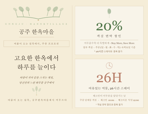 공주 한옥마을
여름이 오는 길목에서, 주중 프로모션
고요한 한옥에서 하루를 늘이다
바람이 저 마 끝을 스치는 계절,
당신만의 느린 하루를 공주에서

여름이 오는 길목, 공주 한옥마을에서 머무르다

20%
객실 연박 할인
머무를수록 더 특별하게 - Stay More, Save More
일부 객실 · 주중(월·화·수·목) 체크인 기준

26시간 스테이와 중복 불가
26H
여유있는 머뭄, 26시간 스테이
체크인이 머무름을 앞당기는 날
주중단체동 객실 · 체크인 10:00 · 체크아웃 익일 12:00

객실 연박 할인과 중복 불가