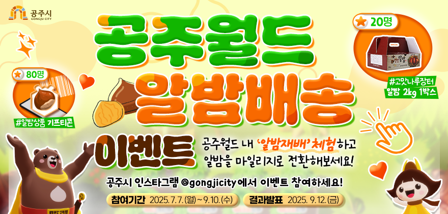 메타버스 공주월드에서 알밤 마일리지 2,000점 이상을 모아 고맛나루장터 마일리지로 전환한 분들께
달달한 '공주알밤'을 보내드립니다!

- 참여기간 : 2025. 7. 7.(월) ~ 9. 10.(수)

- 결과발표 : 2025. 9. 12.(금)

- 경품 : 고맛나루장터 알밤 2kg 1박스(20명), 알밤상품 기프티콘(80명)

- 참여방법
1. 공주월드 다운로드 및 접속하기
2. 월드맵 내 알밤재배 플레이하고 마일리지 적립
3. 2,000마일리지가 적립되면 알밤교환 클릭
4. 고맛나루장터 로그인하여 적립금 내역 캡쳐
5. 공주시 SNS 게시글에 이미지 제출

- 참여경로(공주시 SNS)
페이스북(https://www.facebook.com/gongju.go.kr)
인스타그램(https://www.instagram.com/gongjucity/)
카카오스토리(https://story.kakao.com/ch/gongjucity)

- 공주월드 다운로드하기(https://gongjuworld.com/download)