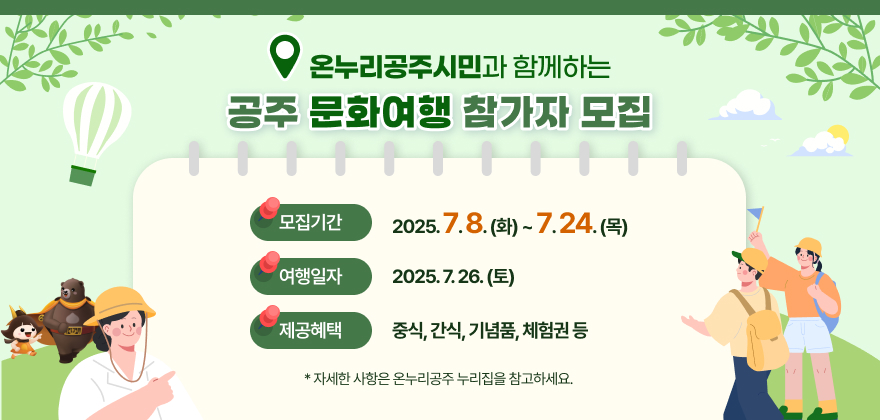 온누리공주시민과 함께하는 공주 문화여행 참가자 모집
모집기간 : 2025. 7. 8.(화) ~ 7. 24.(목)
여행일자 : 2025. 7. 26.(토)
제공혜택 : 중식, 간식, 기념품, 체험권 등
자세한 사항은 온누리공주 누리집을 참고하세요.