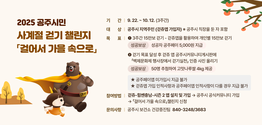 공주시민 사계절 걷기 챌린지 「걸어서 가을 속으로」
○ 기 간 : 9. 22. ~ 10. 12. (3주)
○ 대 상 : 공주시 지역주민 (걷쥬앱 가입자) ※ 공주시 직장을 둔 자 포함
○ 목 표 :
- 3주간 15만보 걷기 - 걷쥬앱을 활용하여 개인별 15만보 걷기 → 목표 걸음 성공자 공주페이 5,000원 지급
- 걷기 목표 달성 후 걷쥬 앱 공주시커뮤니티게시판에 「백제문화제 행사장에서 걷기실천」 인증 사진 올리기 → 50명 추첨하여 고맛나루쌀 4kg 제공
★ 공주페이앱 미가입시 지급 불가
★ 걷쥬앱 가입 인적사항과 공주페이앱 인적사항이 다를 경우 지급 불가
○참여방법 : 걷쥬-힘쎈충남-시즌 2 앱 설치 및 가입→공주시 공식커뮤니티 가입→「걸어서 가을 속으로」챌린지 신청
○문의사항 : 공주시 보건소 건강증진팀 ☎ 840-3248/3683