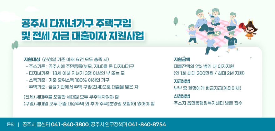 공주시 다자녀가구 주택구입 및 전세 자금 대출이자 지원사업
- 지원대상 : 신청일 기준 아래 요건 모두 충족 시
○ 주소기준 : 공주시에 주민등록(부모, 자녀)을 둔 다자녀가구
○ 다자녀기준 : 18세 이하 자녀가 3명 이상인 부 또는 모
○ 소득기준 : 기준 중위소득 180% 이하인 가구
○ 주택기준 : 금융기관에서 주택 구입(전세)으로 대출을 받은 자
(전세) 세대주를 포함한 세대원 모두 무주택자여야 함
(구입) 세대원 모두 대출 대상주택 외 추가 주택(분양권 포함)이 없어야 함
- 지원금액 : 대출잔액의 2% 범위 내 이자지원(연 1회 최대 200만원 / 최대 2년 지원)
- 지급방법 : 부부 중 한명에게 현금지급(계좌이체)
- 신청방법 : 주소지 읍면동행정복지센터 방문 접수

※ 문의 : 공주시 콜센터(041-840-3800), 공주시 인구정책과(041-840-8754)