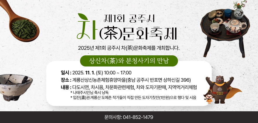 제1회 공주시 차(茶)문화축제.
2025년 제1회 공주시 차(茶)문화축제를 개최합니다.
상신차(茶)와 분청사기의 만남.
일시: 2025. 11. 1.(토) 10:00 ~ 17:00
장소 : 계룡산상신농촌체험휴양마을(충남 공주시 반포면 상하신길 396)
내용 : 다도시연, 차시음, 차문화관련체험, 차와 도자기판매, 지역먹거리체험
*나태주시인님 축시 낭독
*입잔(盞)권:계룡산 도예촌 작가들이 직접 만든 도자기찻잔(1만원)으로 행다 및 시음
문의사항: 041-852-1479