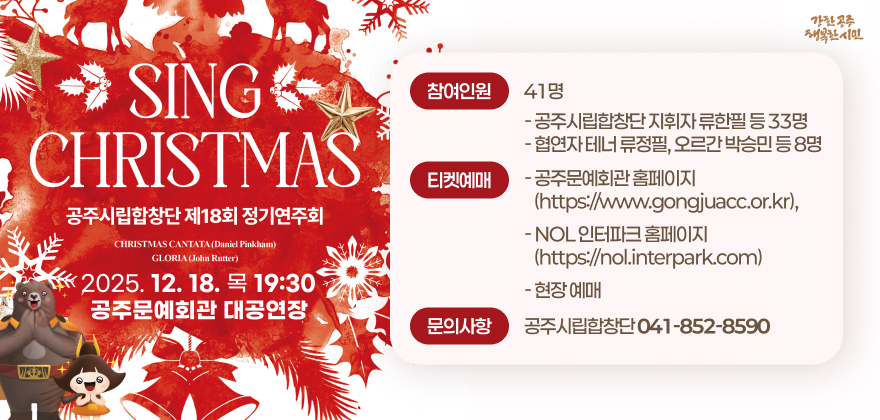 공주시립합창단 제18회 정기연주회 Sing Christmas
2. 일시/장소 : 2025. 12. 18.(목) 19:30 / 공주문예회관 대공연장
3. 참여인원 : 41명
- 공주시립합창단 지휘자 류한필 등 33명
- 협연자 테너 류정필, 오르간 박승민 등 8명
4. 티켓예매
- 공주문예회관 홈페이지(https://www.gongjuacc.or.kr),
- NOL 인터파크 홈페이지(https://nol.interpark.com)
- 현장 예매
5. 문의사항 : 공주시립합창단(☎041-852-8590)