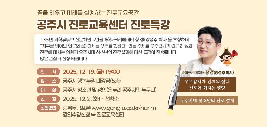 꿈을 키우고 미래를 설계하는 진로교육공간
공주시 진로교육센터 진로특강
135만 과학유튜브 전문채널 안될과학크리에이터 항 성(강성주 박사)을 초청하여
지구를 벗어난 인류의 꿈! 이제는 우주로 향하다 라는 주제로
우주탐사가 인류의 삶과 진로에 미치는 영향과
우주시대 청소년의 진로설계에 대한 특강이 진행됩니다.
많은 관심과 신청 바랍니다.
일 시 : 2025. 12. 19.(금) 19:00
장 소 : 공주시 행복누림 대강당(5층)
대 상 : 공주시 청소년 및 성인(온누리 공주시민 누구나)
신 청 : 2025. 12. 2.(화)~선착순
신청방법 : 행복누림포털(www.gongju.go.kr/nurim) / 강좌수강신청 진로교육센터
