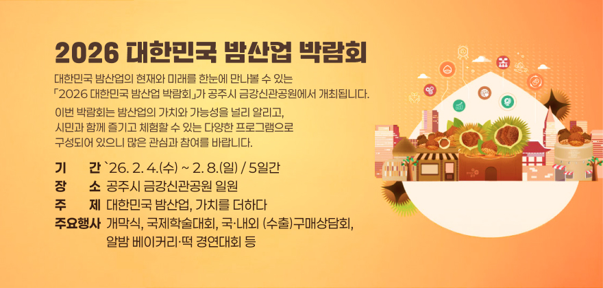 대한민국 밤산업의 현재와 미래를 한눈에 만나볼 수 있는
「2026 대한민국 밤산업 박람회」가 공주시 금강신관공원에서 개최됩니다.
이번 박람회는 밤산업의 가치와 가능성을 널리 알리고,
시민과 함께 즐기고 체험할 수 있는 다양한 프로그램으로 구성되어 있으니 많은 관심과 참여를 바랍니다.
1. 기 간 : `26. 2. 4.(수) ~ 2. 8.(일) / 5일간
2. 장 소 : 공주시 금강신관공원 일원
3. 주 제 : 대한민국 밤산업, 가치를 더하다
4. 주요행사 : 개막식, 국제학술대회, 국·내외 (수출)구매상담회, 알밤 베이커리·떡 경연대회 등