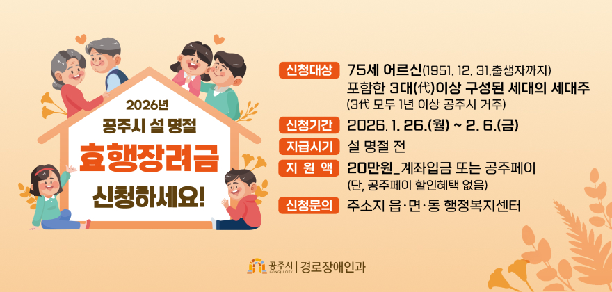 2026년 공주시 설 명절 효행장려금 신청하세요!
신청대상 75세 어르신(1951. 12. 31.출생자까지)
포함한 3대(代)이상 구성된 세대의 세대주
(3代 모두 1년 이상 공주시 거주)
신청기간2026.1. 26.(월) ~ 2. 6.(금)
지급시기 설 명절 전 
지원액 20만원_계좌입금 또는 공주페이
(단, 공주페이 할인혜택 없음)
신청문의 주소지 읍·면·동 행정복지센터